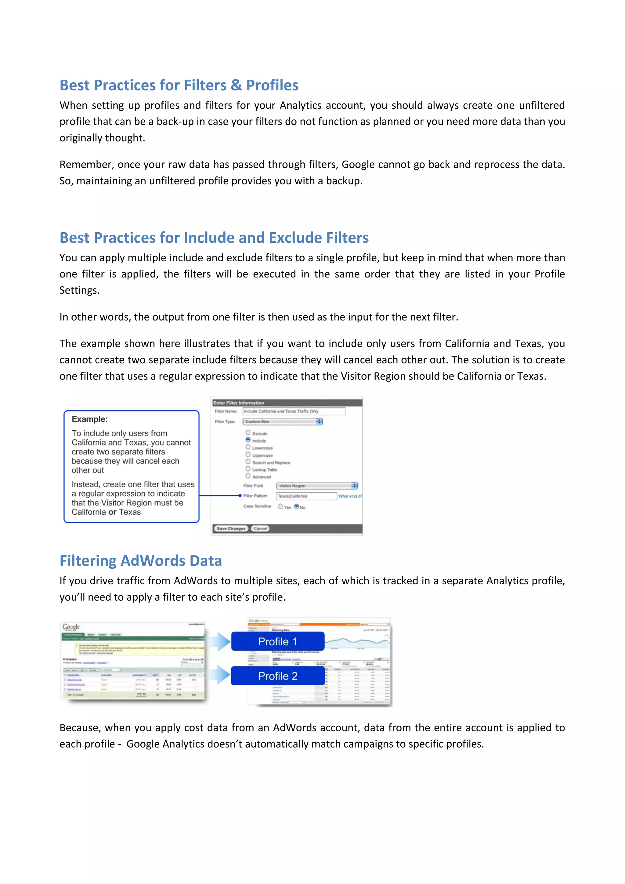 Best Practices for Filters & Profiles
When setting up profiles and filters for your Analytics account, you should always create one unfiltered
profile that can be a back-up in case your filters do not function as planned or you need more data than you
originally thought.

Remember, once your raw data has passed through filters, Google cannot go back and reprocess the data.
So, maintaining an unfiltered profile provides you with a backup.




Best Practices for Include and Exclude Filters
You can apply multiple include and exclude filters to a single profile, but keep in mind that when more than
one filter is applied, the filters will be executed in the same order that they are listed in your Profile
Settings.

In other words, the output from one filter is then used as the input for the next filter.

The example shown here illustrates that if you want to include only users from California and Texas, you
cannot create two separate include filters because they will cancel each other out. The solution is to create
one filter that uses a regular expression to indicate that the Visitor Region should be California or Texas.




Filtering AdWords Data
If you drive traffic from AdWords to multiple sites, each of which is tracked in a separate Analytics profile,
you’ll need to apply a filter to each site’s profile.




Because, when you apply cost data from an AdWords account, data from the entire account is applied to
each profile - Google Analytics doesn’t automatically match campaigns to specific profiles.
 