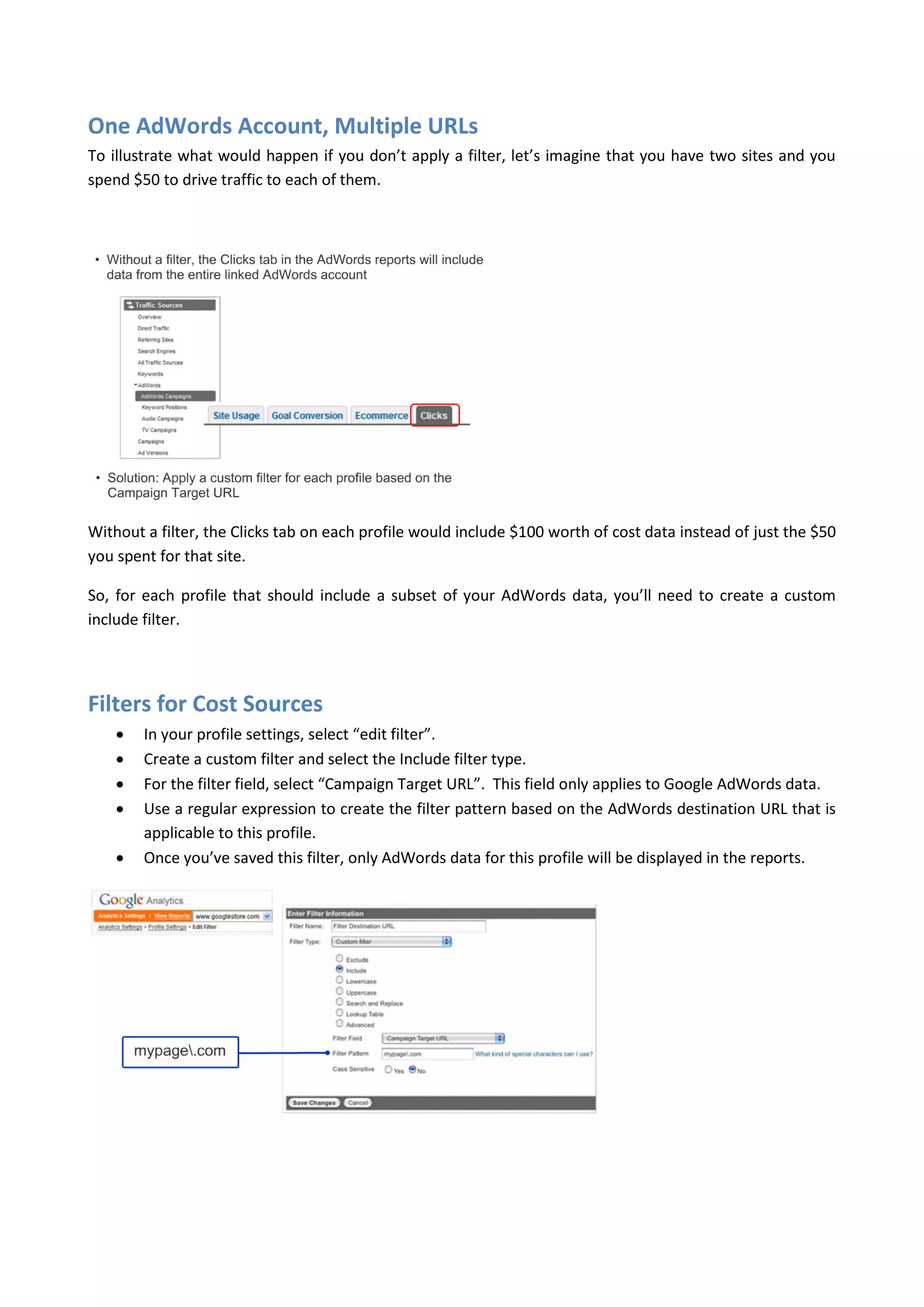 One AdWords Account, Multiple URLs
To illustrate what would happen if you don’t apply a filter, let’s imagine that you have two sites and you
spend $50 to drive traffic to each of them.




Without a filter, the Clicks tab on each profile would include $100 worth of cost data instead of just the $50
you spent for that site.

So, for each profile that should include a subset of your AdWords data, you’ll need to create a custom
include filter.




Filters for Cost Sources
       In your profile settings, select “edit filter”.
       Create a custom filter and select the Include filter type.
       For the filter field, select “Campaign Target URL”. This field only applies to Google AdWords data.
       Use a regular expression to create the filter pattern based on the AdWords destination URL that is
        applicable to this profile.
       Once you’ve saved this filter, only AdWords data for this profile will be displayed in the reports.
 