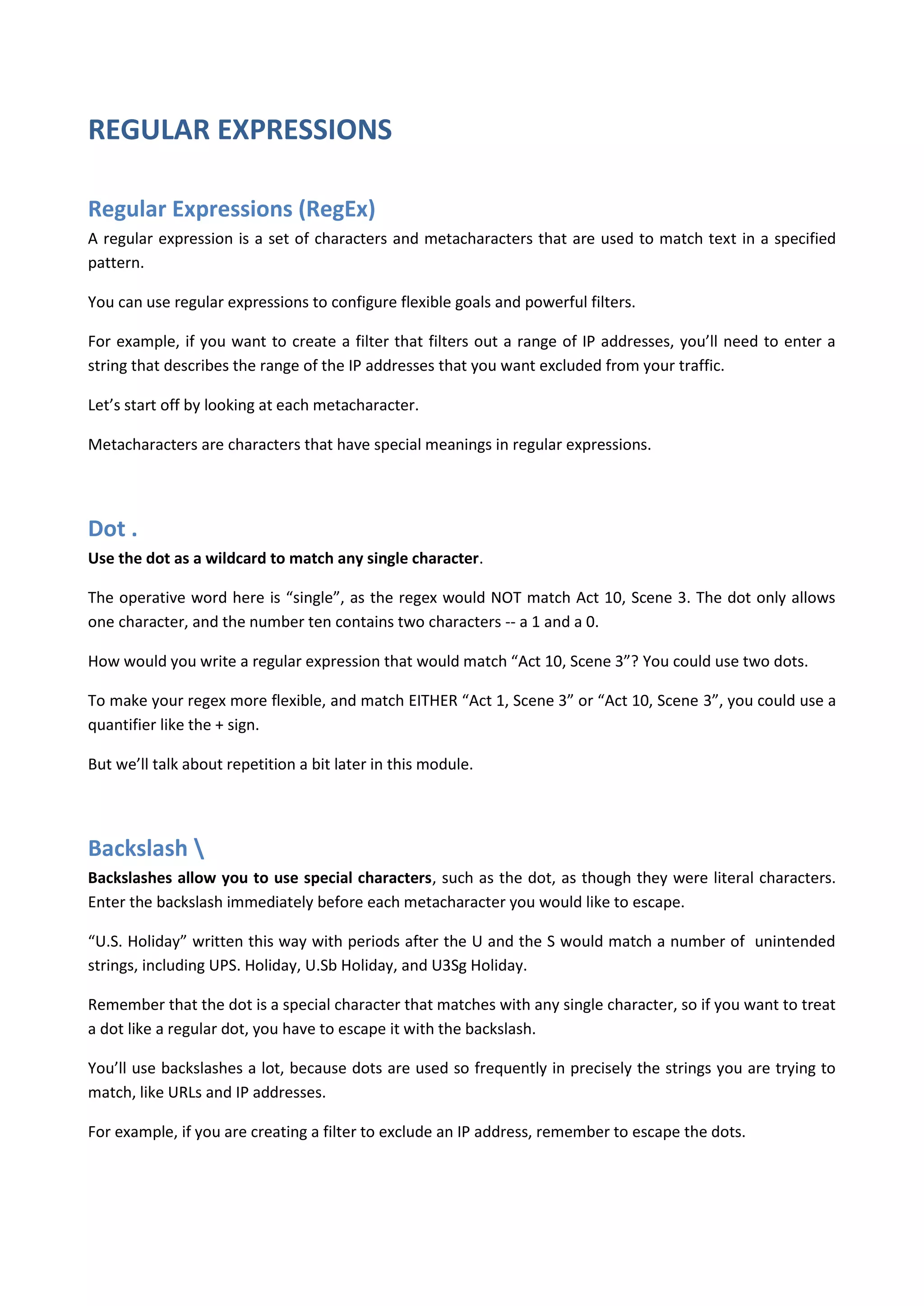 REGULAR EXPRESSIONS

Regular Expressions (RegEx)
A regular expression is a set of characters and metacharacters that are used to match text in a specified
pattern.

You can use regular expressions to configure flexible goals and powerful filters.

For example, if you want to create a filter that filters out a range of IP addresses, you’ll need to enter a
string that describes the range of the IP addresses that you want excluded from your traffic.

Let’s start off by looking at each metacharacter.

Metacharacters are characters that have special meanings in regular expressions.




Dot .
Use the dot as a wildcard to match any single character.

The operative word here is “single”, as the regex would NOT match Act 10, Scene 3. The dot only allows
one character, and the number ten contains two characters -- a 1 and a 0.

How would you write a regular expression that would match “Act 10, Scene 3”? You could use two dots.

To make your regex more flexible, and match EITHER “Act 1, Scene 3” or “Act 10, Scene 3”, you could use a
quantifier like the + sign.

But we’ll talk about repetition a bit later in this module.




Backslash 
Backslashes allow you to use special characters, such as the dot, as though they were literal characters.
Enter the backslash immediately before each metacharacter you would like to escape.

“U.S. Holiday” written this way with periods after the U and the S would match a number of unintended
strings, including UPS. Holiday, U.Sb Holiday, and U3Sg Holiday.

Remember that the dot is a special character that matches with any single character, so if you want to treat
a dot like a regular dot, you have to escape it with the backslash.

You’ll use backslashes a lot, because dots are used so frequently in precisely the strings you are trying to
match, like URLs and IP addresses.

For example, if you are creating a filter to exclude an IP address, remember to escape the dots.
 