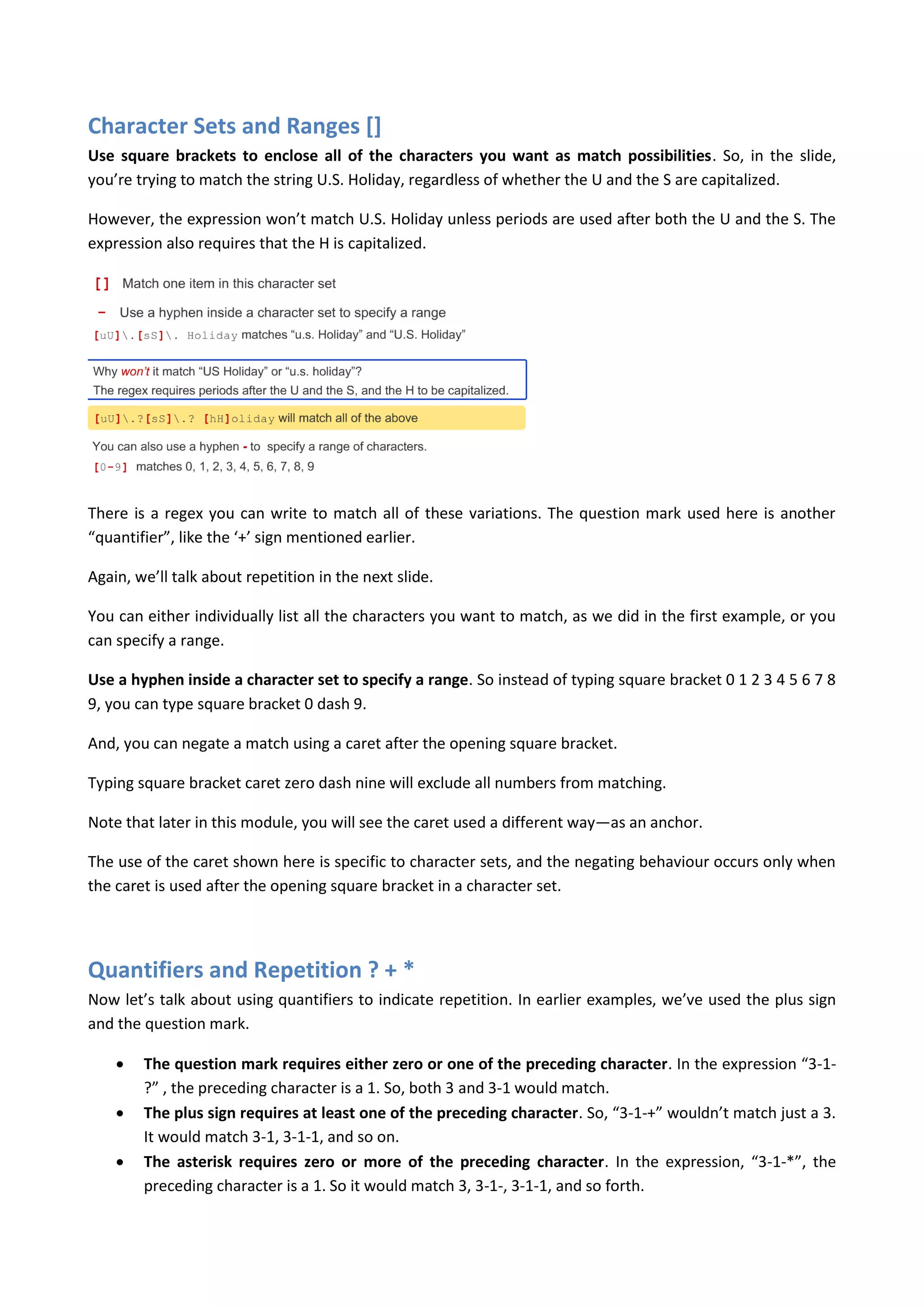 Character Sets and Ranges []
Use square brackets to enclose all of the characters you want as match possibilities. So, in the slide,
you’re trying to match the string U.S. Holiday, regardless of whether the U and the S are capitalized.

However, the expression won’t match U.S. Holiday unless periods are used after both the U and the S. The
expression also requires that the H is capitalized.




There is a regex you can write to match all of these variations. The question mark used here is another
“quantifier”, like the ‘+’ sign mentioned earlier.

Again, we’ll talk about repetition in the next slide.

You can either individually list all the characters you want to match, as we did in the first example, or you
can specify a range.

Use a hyphen inside a character set to specify a range. So instead of typing square bracket 0 1 2 3 4 5 6 7 8
9, you can type square bracket 0 dash 9.

And, you can negate a match using a caret after the opening square bracket.

Typing square bracket caret zero dash nine will exclude all numbers from matching.

Note that later in this module, you will see the caret used a different way—as an anchor.

The use of the caret shown here is specific to character sets, and the negating behaviour occurs only when
the caret is used after the opening square bracket in a character set.




Quantifiers and Repetition ? + *
Now let’s talk about using quantifiers to indicate repetition. In earlier examples, we’ve used the plus sign
and the question mark.

       The question mark requires either zero or one of the preceding character. In the expression “3-1-
        ?” , the preceding character is a 1. So, both 3 and 3-1 would match.
       The plus sign requires at least one of the preceding character. So, “3-1-+” wouldn’t match just a 3.
        It would match 3-1, 3-1-1, and so on.
       The asterisk requires zero or more of the preceding character. In the expression, “3-1-*”, the
        preceding character is a 1. So it would match 3, 3-1-, 3-1-1, and so forth.
 