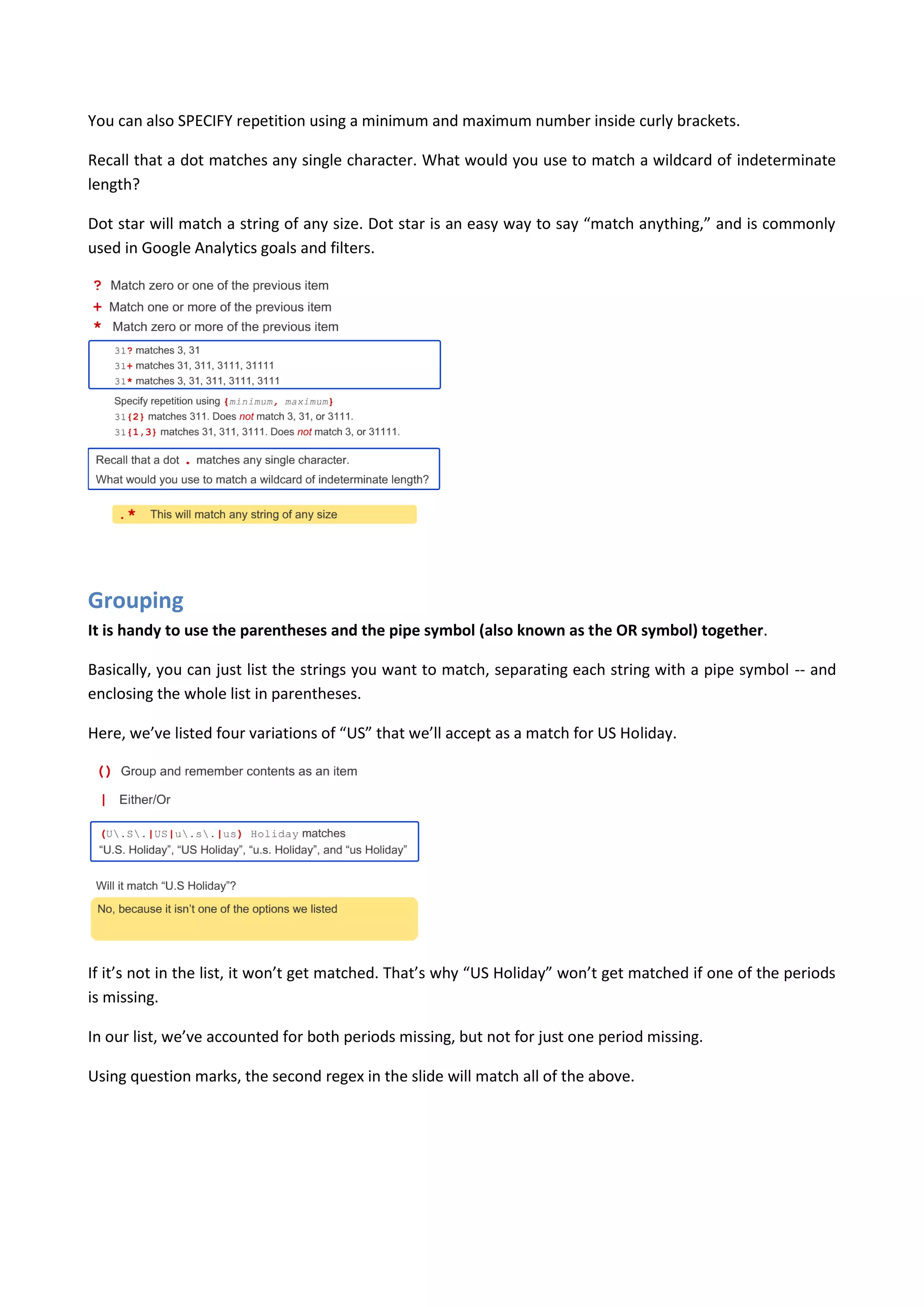 You can also SPECIFY repetition using a minimum and maximum number inside curly brackets.

Recall that a dot matches any single character. What would you use to match a wildcard of indeterminate
length?

Dot star will match a string of any size. Dot star is an easy way to say “match anything,” and is commonly
used in Google Analytics goals and filters.




Grouping
It is handy to use the parentheses and the pipe symbol (also known as the OR symbol) together.

Basically, you can just list the strings you want to match, separating each string with a pipe symbol -- and
enclosing the whole list in parentheses.

Here, we’ve listed four variations of “US” that we’ll accept as a match for US Holiday.




If it’s not in the list, it won’t get matched. That’s why “US Holiday” won’t get matched if one of the periods
is missing.

In our list, we’ve accounted for both periods missing, but not for just one period missing.

Using question marks, the second regex in the slide will match all of the above.
 