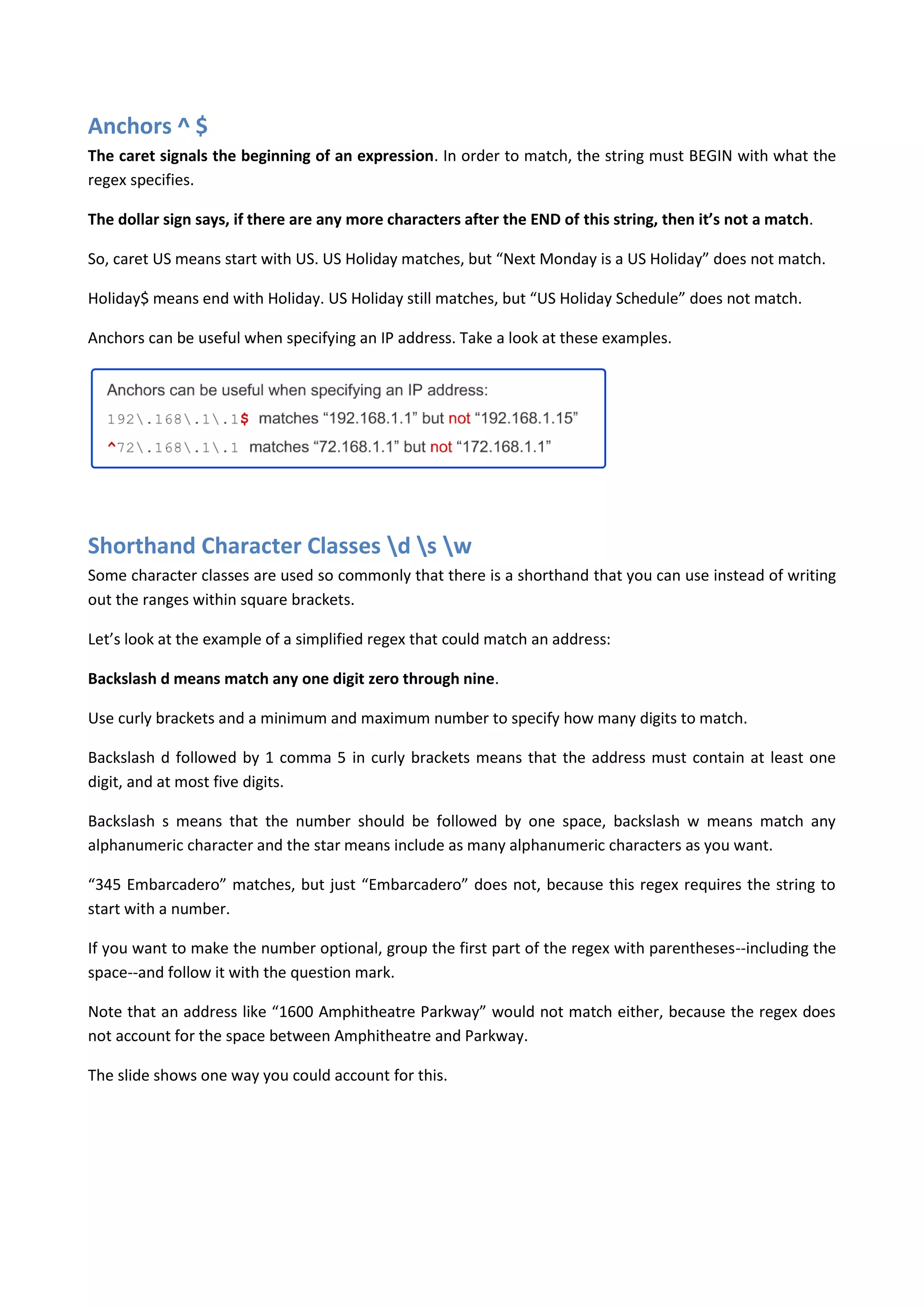 Anchors ^ $
The caret signals the beginning of an expression. In order to match, the string must BEGIN with what the
regex specifies.

The dollar sign says, if there are any more characters after the END of this string, then it’s not a match.

So, caret US means start with US. US Holiday matches, but “Next Monday is a US Holiday” does not match.

Holiday$ means end with Holiday. US Holiday still matches, but “US Holiday Schedule” does not match.

Anchors can be useful when specifying an IP address. Take a look at these examples.




Shorthand Character Classes d s w
Some character classes are used so commonly that there is a shorthand that you can use instead of writing
out the ranges within square brackets.

Let’s look at the example of a simplified regex that could match an address:

Backslash d means match any one digit zero through nine.

Use curly brackets and a minimum and maximum number to specify how many digits to match.

Backslash d followed by 1 comma 5 in curly brackets means that the address must contain at least one
digit, and at most five digits.

Backslash s means that the number should be followed by one space, backslash w means match any
alphanumeric character and the star means include as many alphanumeric characters as you want.

“345 Embarcadero” matches, but just “Embarcadero” does not, because this regex requires the string to
start with a number.

If you want to make the number optional, group the first part of the regex with parentheses--including the
space--and follow it with the question mark.

Note that an address like “1600 Amphitheatre Parkway” would not match either, because the regex does
not account for the space between Amphitheatre and Parkway.

The slide shows one way you could account for this.
 