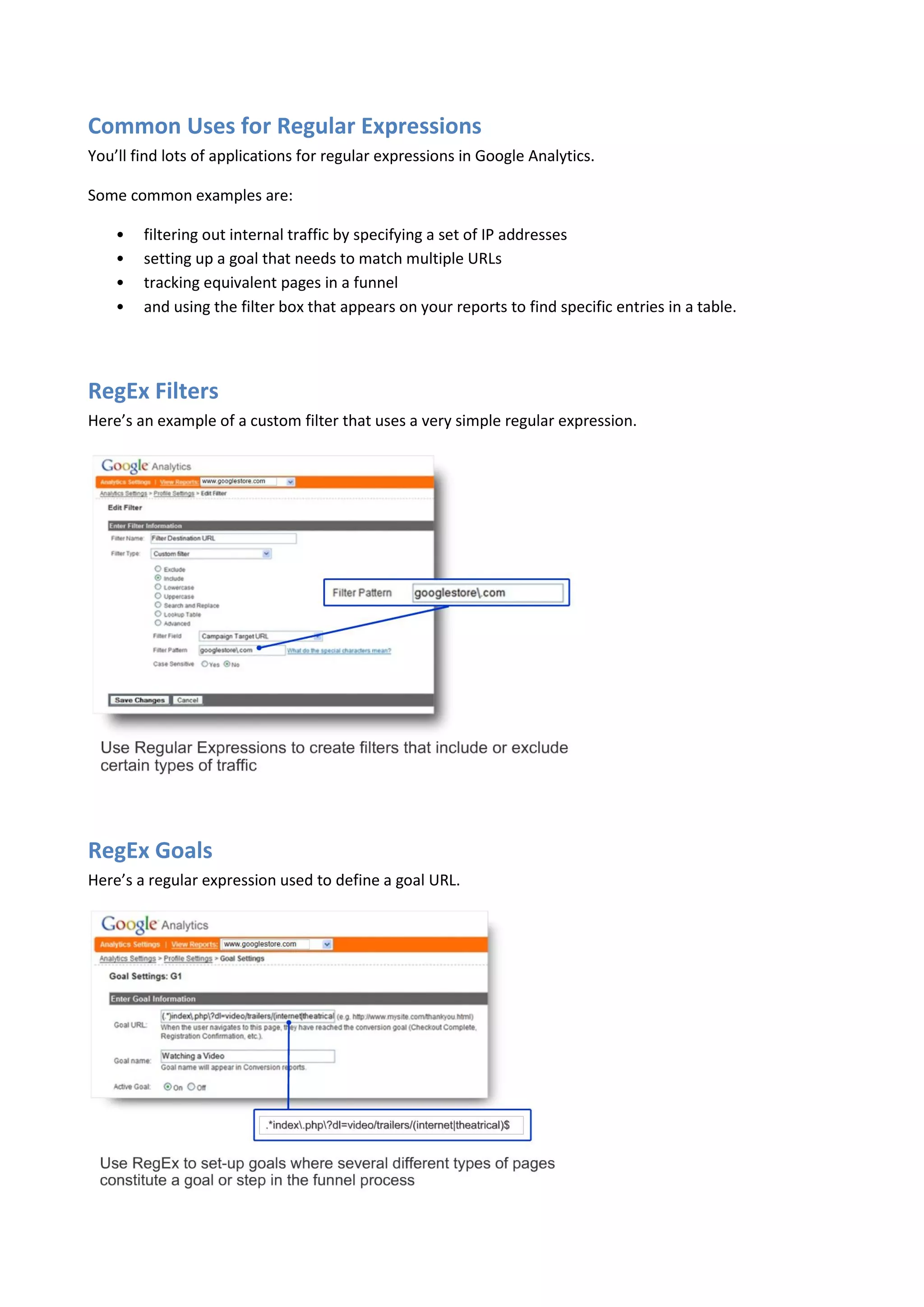 Common Uses for Regular Expressions
You’ll find lots of applications for regular expressions in Google Analytics.

Some common examples are:

    •   filtering out internal traffic by specifying a set of IP addresses
    •   setting up a goal that needs to match multiple URLs
    •   tracking equivalent pages in a funnel
    •   and using the filter box that appears on your reports to find specific entries in a table.




RegEx Filters
Here’s an example of a custom filter that uses a very simple regular expression.




RegEx Goals
Here’s a regular expression used to define a goal URL.
 