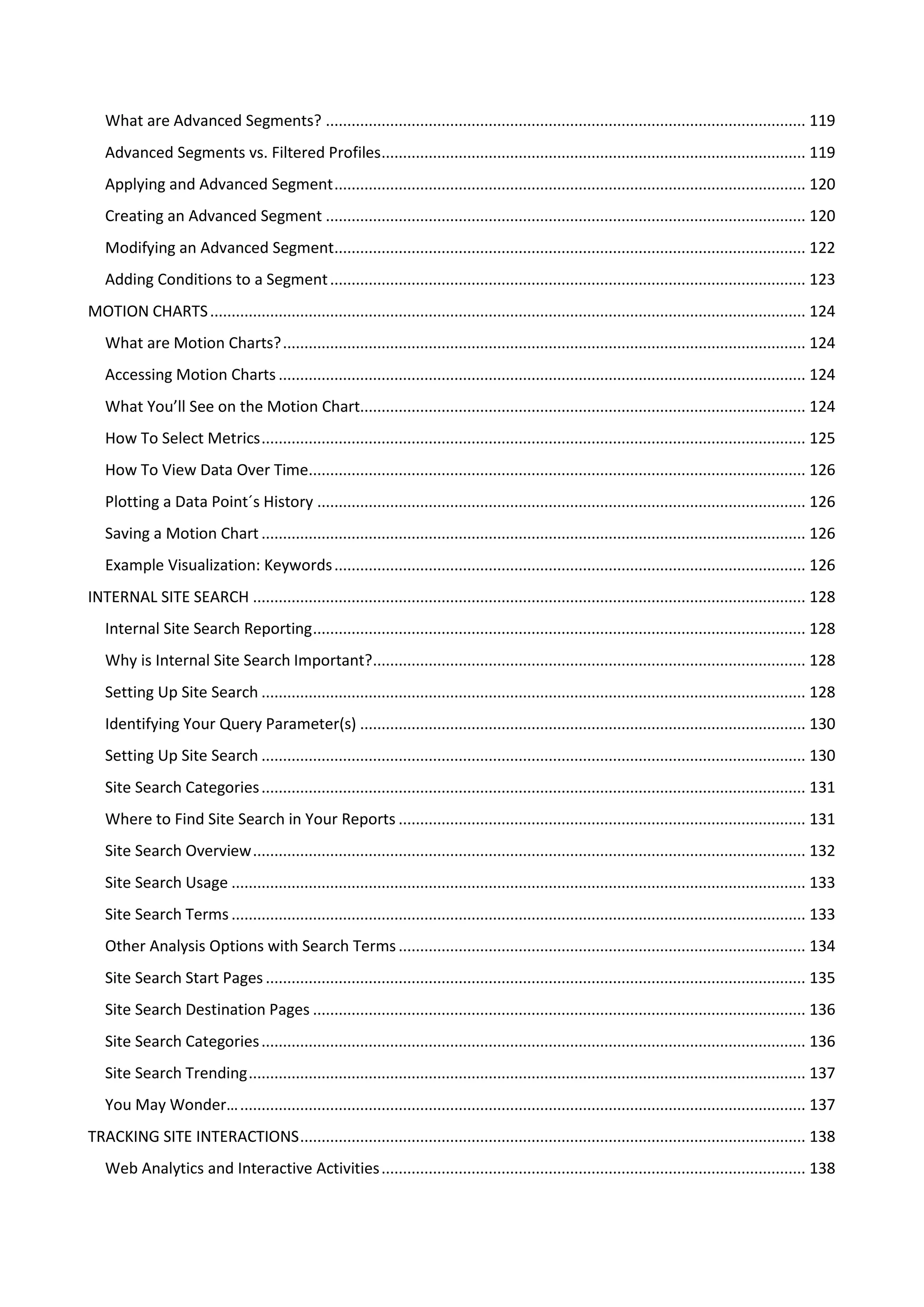 What are Advanced Segments? ................................................................................................................ 119
   Advanced Segments vs. Filtered Profiles ................................................................................................... 119
   Applying and Advanced Segment .............................................................................................................. 120
   Creating an Advanced Segment ................................................................................................................ 120
   Modifying an Advanced Segment.............................................................................................................. 122
   Adding Conditions to a Segment ............................................................................................................... 123
MOTION CHARTS ........................................................................................................................................... 124
   What are Motion Charts? .......................................................................................................................... 124
   Accessing Motion Charts ........................................................................................................................... 124
   What You’ll See on the Motion Chart........................................................................................................ 124
   How To Select Metrics ............................................................................................................................... 125
   How To View Data Over Time.................................................................................................................... 126
   Plotting a Data Point´s History .................................................................................................................. 126
   Saving a Motion Chart ............................................................................................................................... 126
   Example Visualization: Keywords .............................................................................................................. 126
INTERNAL SITE SEARCH ................................................................................................................................. 128
   Internal Site Search Reporting ................................................................................................................... 128
   Why is Internal Site Search Important?..................................................................................................... 128
   Setting Up Site Search ............................................................................................................................... 128
   Identifying Your Query Parameter(s) ........................................................................................................ 130
   Setting Up Site Search ............................................................................................................................... 130
   Site Search Categories ............................................................................................................................... 131
   Where to Find Site Search in Your Reports ............................................................................................... 131
   Site Search Overview ................................................................................................................................. 132
   Site Search Usage ...................................................................................................................................... 133
   Site Search Terms ...................................................................................................................................... 133
   Other Analysis Options with Search Terms ............................................................................................... 134
   Site Search Start Pages .............................................................................................................................. 135
   Site Search Destination Pages ................................................................................................................... 136
   Site Search Categories ............................................................................................................................... 136
   Site Search Trending .................................................................................................................................. 137
   You May Wonder… .................................................................................................................................... 137
TRACKING SITE INTERACTIONS ...................................................................................................................... 138
   Web Analytics and Interactive Activities ................................................................................................... 138
 