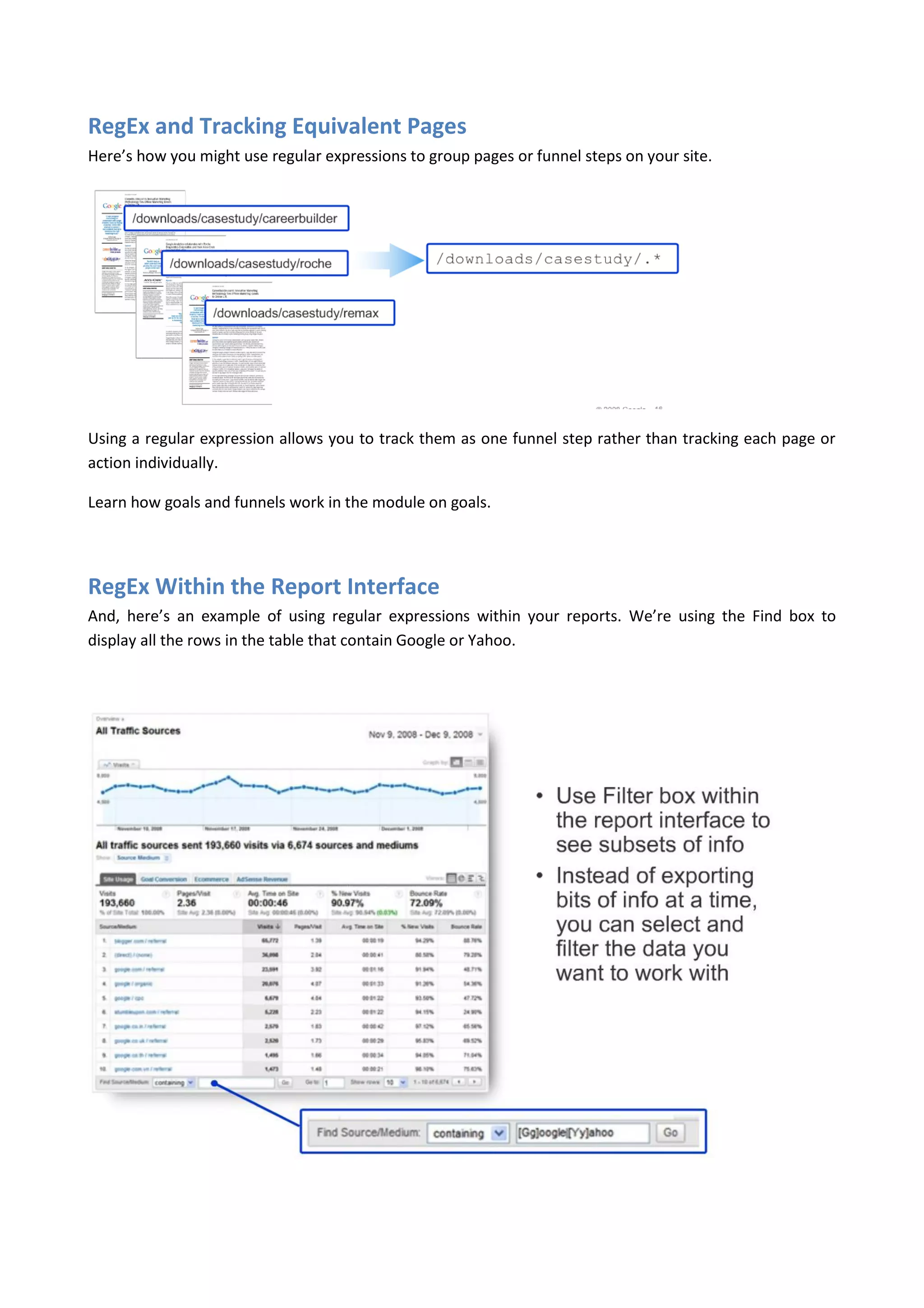 RegEx and Tracking Equivalent Pages
Here’s how you might use regular expressions to group pages or funnel steps on your site.




Using a regular expression allows you to track them as one funnel step rather than tracking each page or
action individually.

Learn how goals and funnels work in the module on goals.




RegEx Within the Report Interface
And, here’s an example of using regular expressions within your reports. We’re using the Find box to
display all the rows in the table that contain Google or Yahoo.
 