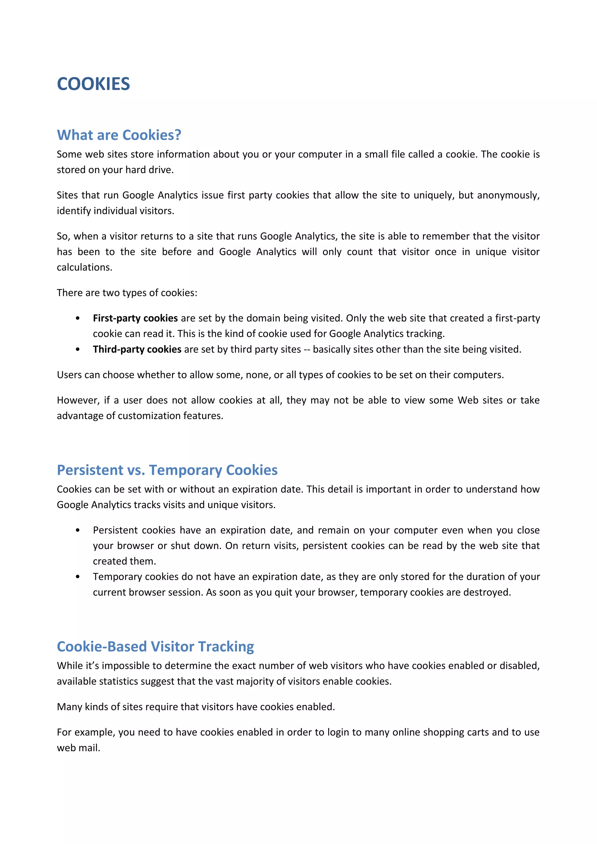 COOKIES

What are Cookies?
Some web sites store information about you or your computer in a small file called a cookie. The cookie is
stored on your hard drive.

Sites that run Google Analytics issue first party cookies that allow the site to uniquely, but anonymously,
identify individual visitors.

So, when a visitor returns to a site that runs Google Analytics, the site is able to remember that the visitor
has been to the site before and Google Analytics will only count that visitor once in unique visitor
calculations.

There are two types of cookies:

    •   First-party cookies are set by the domain being visited. Only the web site that created a first-party
        cookie can read it. This is the kind of cookie used for Google Analytics tracking.
    •   Third-party cookies are set by third party sites -- basically sites other than the site being visited.

Users can choose whether to allow some, none, or all types of cookies to be set on their computers.

However, if a user does not allow cookies at all, they may not be able to view some Web sites or take
advantage of customization features.




Persistent vs. Temporary Cookies
Cookies can be set with or without an expiration date. This detail is important in order to understand how
Google Analytics tracks visits and unique visitors.

    •   Persistent cookies have an expiration date, and remain on your computer even when you close
        your browser or shut down. On return visits, persistent cookies can be read by the web site that
        created them.
    •   Temporary cookies do not have an expiration date, as they are only stored for the duration of your
        current browser session. As soon as you quit your browser, temporary cookies are destroyed.




Cookie-Based Visitor Tracking
While it’s impossible to determine the exact number of web visitors who have cookies enabled or disabled,
available statistics suggest that the vast majority of visitors enable cookies.

Many kinds of sites require that visitors have cookies enabled.

For example, you need to have cookies enabled in order to login to many online shopping carts and to use
web mail.
 