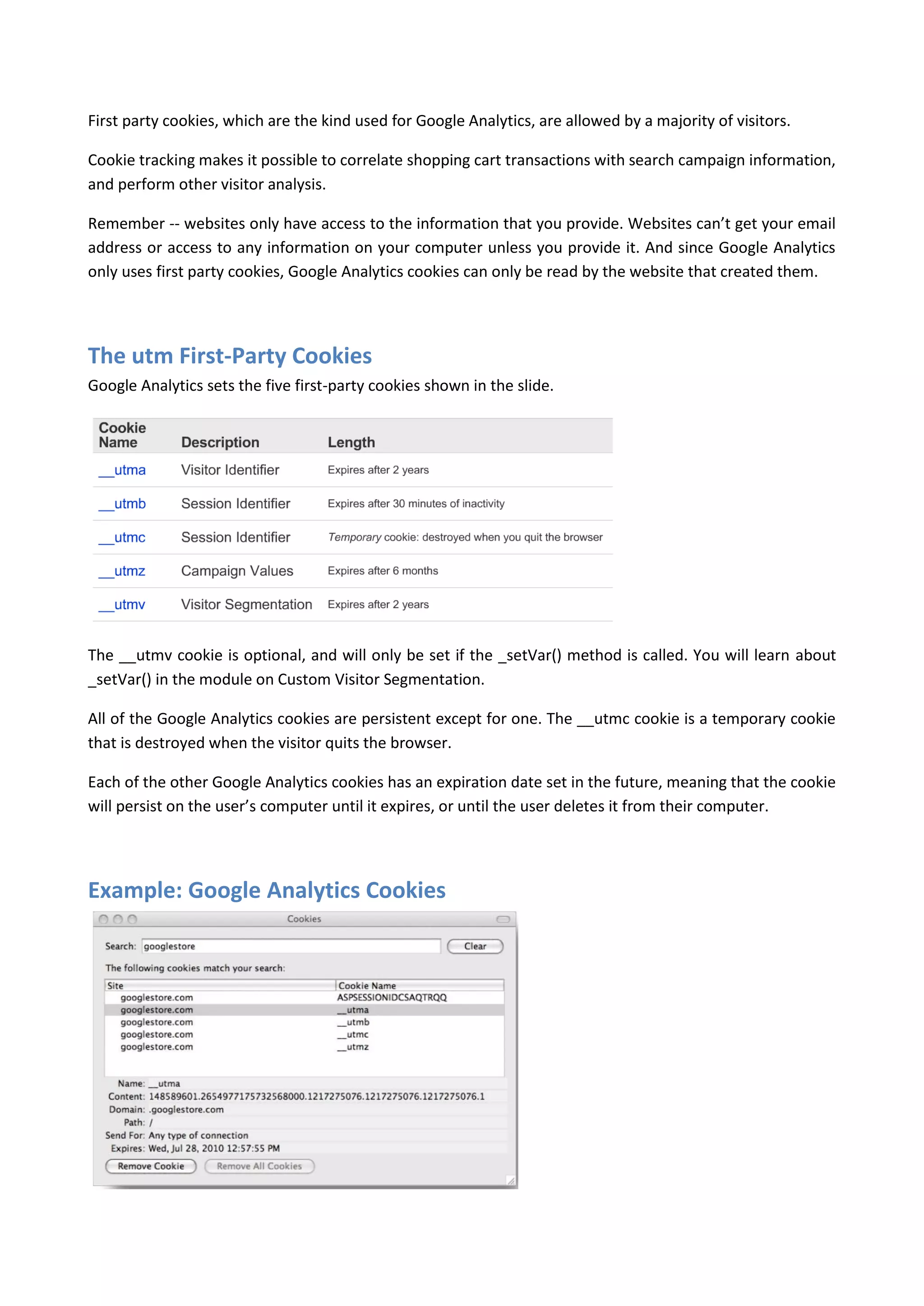 First party cookies, which are the kind used for Google Analytics, are allowed by a majority of visitors.

Cookie tracking makes it possible to correlate shopping cart transactions with search campaign information,
and perform other visitor analysis.

Remember -- websites only have access to the information that you provide. Websites can’t get your email
address or access to any information on your computer unless you provide it. And since Google Analytics
only uses first party cookies, Google Analytics cookies can only be read by the website that created them.




The utm First-Party Cookies
Google Analytics sets the five first-party cookies shown in the slide.




The __utmv cookie is optional, and will only be set if the _setVar() method is called. You will learn about
_setVar() in the module on Custom Visitor Segmentation.

All of the Google Analytics cookies are persistent except for one. The __utmc cookie is a temporary cookie
that is destroyed when the visitor quits the browser.

Each of the other Google Analytics cookies has an expiration date set in the future, meaning that the cookie
will persist on the user’s computer until it expires, or until the user deletes it from their computer.




Example: Google Analytics Cookies
 