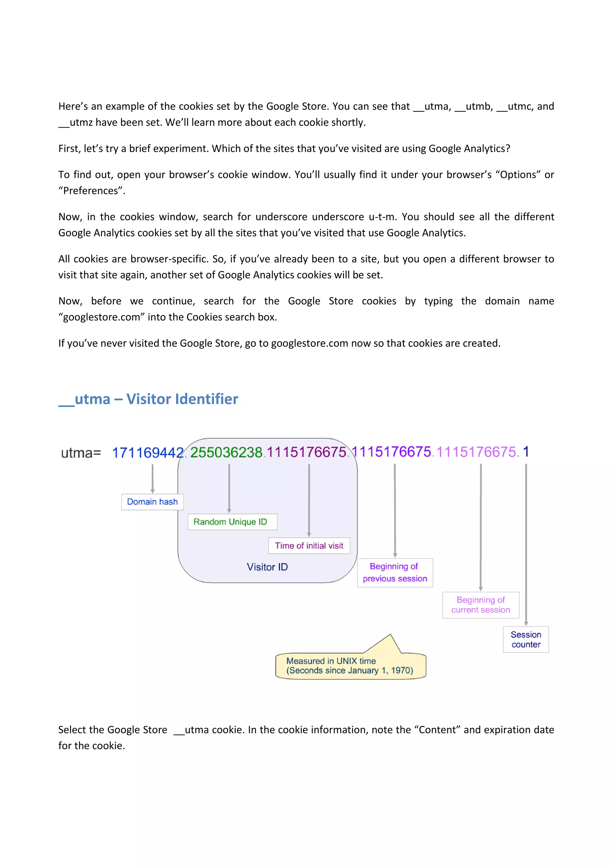 Here’s an example of the cookies set by the Google Store. You can see that __utma, __utmb, __utmc, and
__utmz have been set. We’ll learn more about each cookie shortly.

First, let’s try a brief experiment. Which of the sites that you’ve visited are using Google Analytics?

To find out, open your browser’s cookie window. You’ll usually find it under your browser’s “Options” or
“Preferences”.

Now, in the cookies window, search for underscore underscore u-t-m. You should see all the different
Google Analytics cookies set by all the sites that you’ve visited that use Google Analytics.

All cookies are browser-specific. So, if you’ve already been to a site, but you open a different browser to
visit that site again, another set of Google Analytics cookies will be set.

Now, before we continue, search for the Google Store cookies by typing the domain name
“googlestore.com” into the Cookies search box.

If you’ve never visited the Google Store, go to googlestore.com now so that cookies are created.




__utma – Visitor Identifier




Select the Google Store __utma cookie. In the cookie information, note the “Content” and expiration date
for the cookie.
 