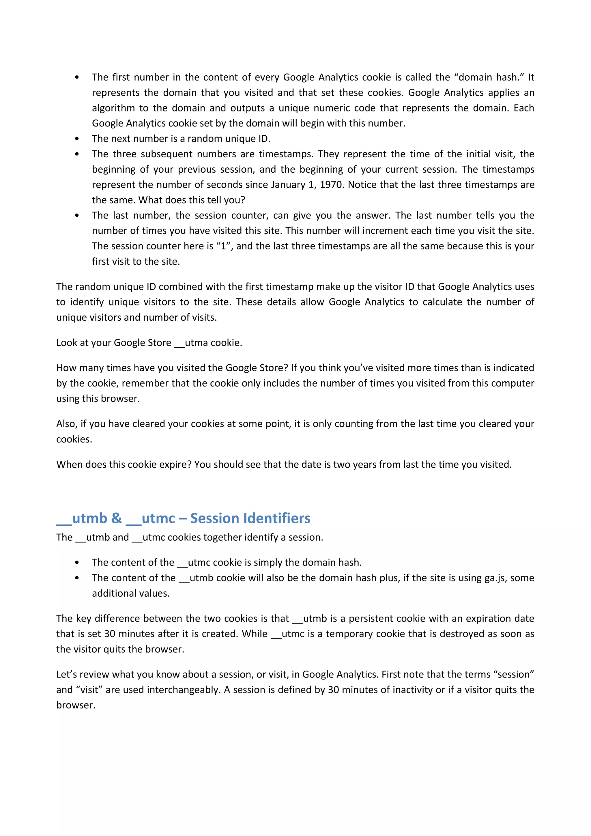 •   The first number in the content of every Google Analytics cookie is called the “domain hash.” It
        represents the domain that you visited and that set these cookies. Google Analytics applies an
        algorithm to the domain and outputs a unique numeric code that represents the domain. Each
        Google Analytics cookie set by the domain will begin with this number.
    •   The next number is a random unique ID.
    •   The three subsequent numbers are timestamps. They represent the time of the initial visit, the
        beginning of your previous session, and the beginning of your current session. The timestamps
        represent the number of seconds since January 1, 1970. Notice that the last three timestamps are
        the same. What does this tell you?
    •   The last number, the session counter, can give you the answer. The last number tells you the
        number of times you have visited this site. This number will increment each time you visit the site.
        The session counter here is “1”, and the last three timestamps are all the same because this is your
        first visit to the site.

The random unique ID combined with the first timestamp make up the visitor ID that Google Analytics uses
to identify unique visitors to the site. These details allow Google Analytics to calculate the number of
unique visitors and number of visits.

Look at your Google Store __utma cookie.

How many times have you visited the Google Store? If you think you’ve visited more times than is indicated
by the cookie, remember that the cookie only includes the number of times you visited from this computer
using this browser.

Also, if you have cleared your cookies at some point, it is only counting from the last time you cleared your
cookies.

When does this cookie expire? You should see that the date is two years from last the time you visited.




__utmb & __utmc – Session Identifiers
The __utmb and __utmc cookies together identify a session.

    •   The content of the __utmc cookie is simply the domain hash.
    •   The content of the __utmb cookie will also be the domain hash plus, if the site is using ga.js, some
        additional values.

The key difference between the two cookies is that __utmb is a persistent cookie with an expiration date
that is set 30 minutes after it is created. While __utmc is a temporary cookie that is destroyed as soon as
the visitor quits the browser.

Let’s review what you know about a session, or visit, in Google Analytics. First note that the terms “session”
and “visit” are used interchangeably. A session is defined by 30 minutes of inactivity or if a visitor quits the
browser.
 