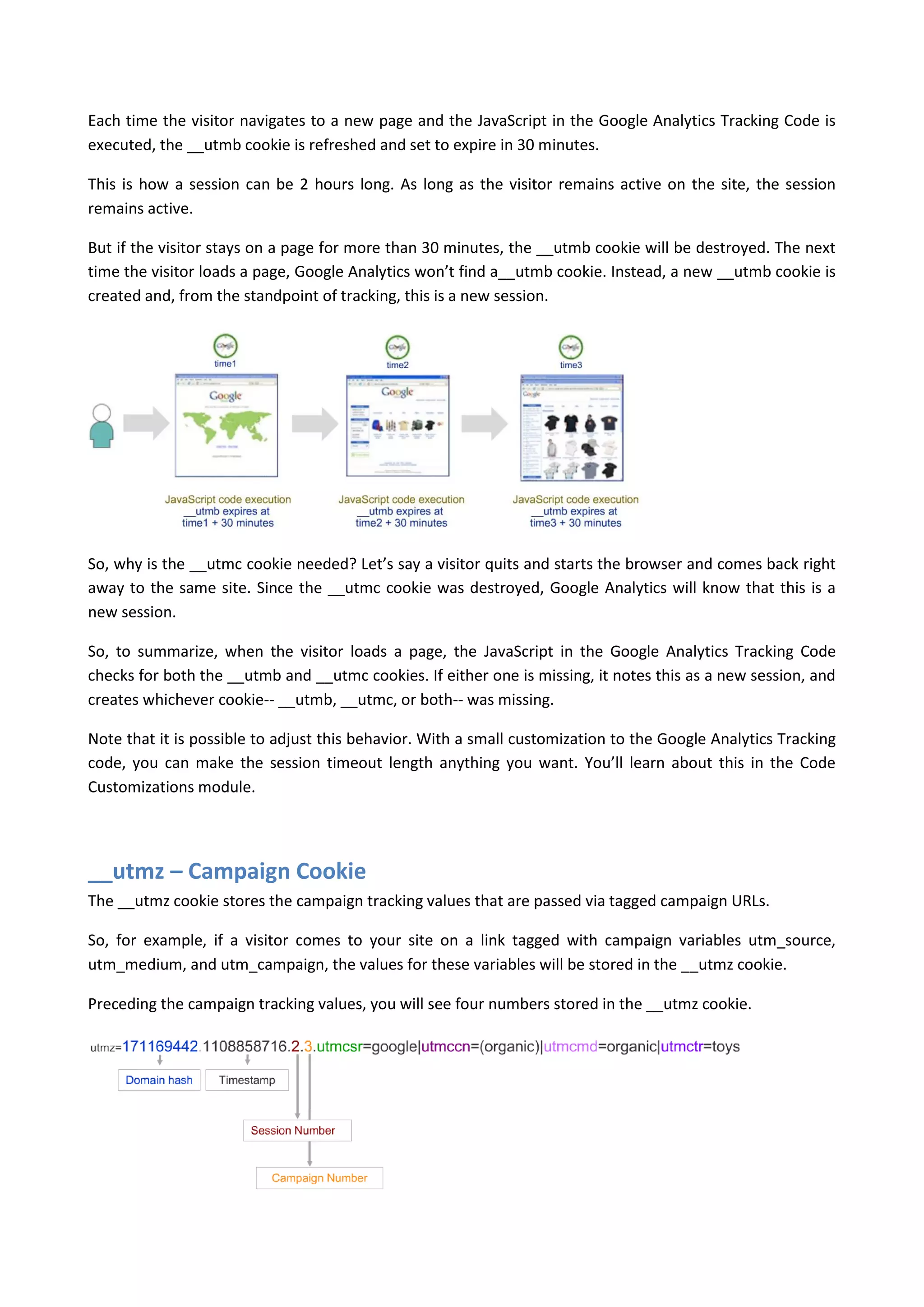 Each time the visitor navigates to a new page and the JavaScript in the Google Analytics Tracking Code is
executed, the __utmb cookie is refreshed and set to expire in 30 minutes.

This is how a session can be 2 hours long. As long as the visitor remains active on the site, the session
remains active.

But if the visitor stays on a page for more than 30 minutes, the __utmb cookie will be destroyed. The next
time the visitor loads a page, Google Analytics won’t find a__utmb cookie. Instead, a new __utmb cookie is
created and, from the standpoint of tracking, this is a new session.




So, why is the __utmc cookie needed? Let’s say a visitor quits and starts the browser and comes back right
away to the same site. Since the __utmc cookie was destroyed, Google Analytics will know that this is a
new session.

So, to summarize, when the visitor loads a page, the JavaScript in the Google Analytics Tracking Code
checks for both the __utmb and __utmc cookies. If either one is missing, it notes this as a new session, and
creates whichever cookie-- __utmb, __utmc, or both-- was missing.

Note that it is possible to adjust this behavior. With a small customization to the Google Analytics Tracking
code, you can make the session timeout length anything you want. You’ll learn about this in the Code
Customizations module.




__utmz – Campaign Cookie
The __utmz cookie stores the campaign tracking values that are passed via tagged campaign URLs.

So, for example, if a visitor comes to your site on a link tagged with campaign variables utm_source,
utm_medium, and utm_campaign, the values for these variables will be stored in the __utmz cookie.

Preceding the campaign tracking values, you will see four numbers stored in the __utmz cookie.
 