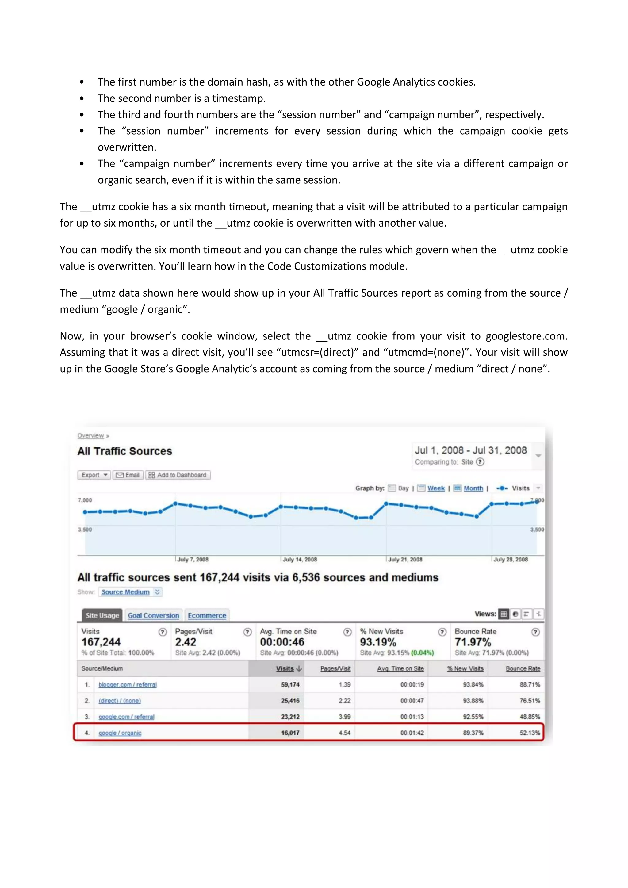 •   The first number is the domain hash, as with the other Google Analytics cookies.
    •   The second number is a timestamp.
    •   The third and fourth numbers are the “session number” and “campaign number”, respectively.
    •   The “session number” increments for every session during which the campaign cookie gets
        overwritten.
    •   The “campaign number” increments every time you arrive at the site via a different campaign or
        organic search, even if it is within the same session.

The __utmz cookie has a six month timeout, meaning that a visit will be attributed to a particular campaign
for up to six months, or until the __utmz cookie is overwritten with another value.

You can modify the six month timeout and you can change the rules which govern when the __utmz cookie
value is overwritten. You’ll learn how in the Code Customizations module.

The __utmz data shown here would show up in your All Traffic Sources report as coming from the source /
medium “google / organic”.

Now, in your browser’s cookie window, select the __utmz cookie from your visit to googlestore.com.
Assuming that it was a direct visit, you’ll see “utmcsr=(direct)” and “utmcmd=(none)”. Your visit will show
up in the Google Store’s Google Analytic’s account as coming from the source / medium “direct / none”.
 