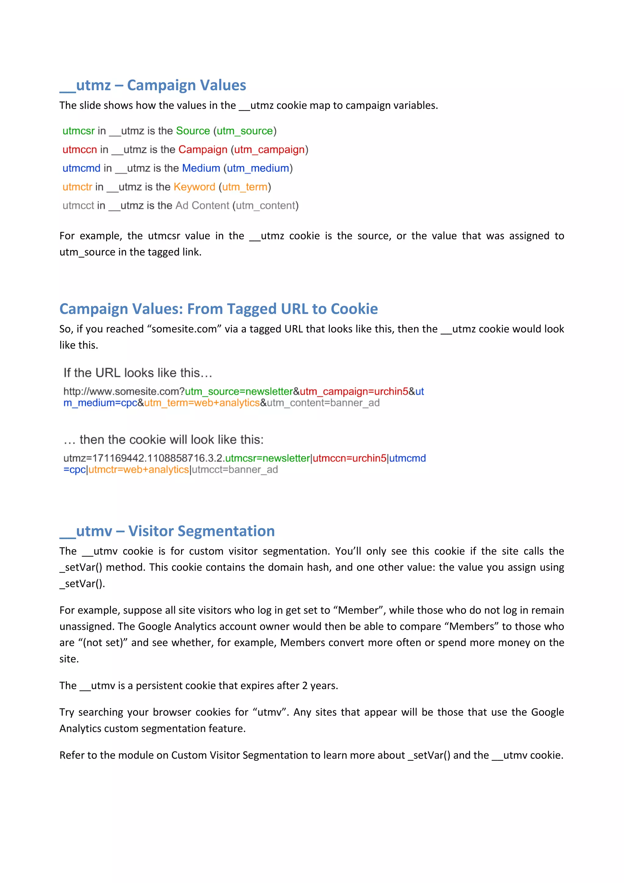 __utmz – Campaign Values
The slide shows how the values in the __utmz cookie map to campaign variables.




For example, the utmcsr value in the __utmz cookie is the source, or the value that was assigned to
utm_source in the tagged link.




Campaign Values: From Tagged URL to Cookie
So, if you reached “somesite.com” via a tagged URL that looks like this, then the __utmz cookie would look
like this.




__utmv – Visitor Segmentation
The __utmv cookie is for custom visitor segmentation. You’ll only see this cookie if the site calls the
_setVar() method. This cookie contains the domain hash, and one other value: the value you assign using
_setVar().

For example, suppose all site visitors who log in get set to “Member”, while those who do not log in remain
unassigned. The Google Analytics account owner would then be able to compare “Members” to those who
are “(not set)” and see whether, for example, Members convert more often or spend more money on the
site.

The __utmv is a persistent cookie that expires after 2 years.

Try searching your browser cookies for “utmv”. Any sites that appear will be those that use the Google
Analytics custom segmentation feature.

Refer to the module on Custom Visitor Segmentation to learn more about _setVar() and the __utmv cookie.
 