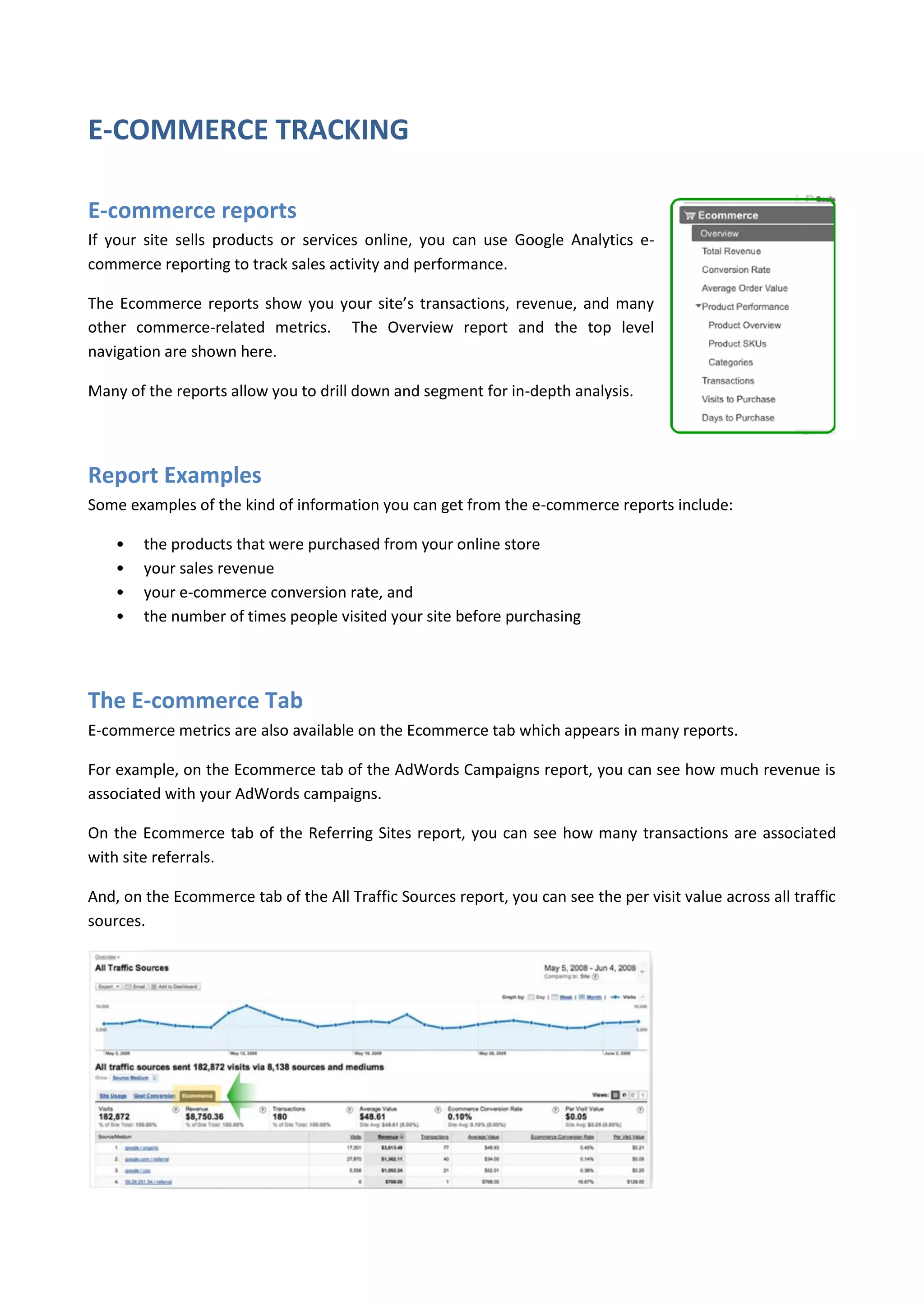 E-COMMERCE TRACKING

E-commerce reports
If your site sells products or services online, you can use Google Analytics e-
commerce reporting to track sales activity and performance.

The Ecommerce reports show you your site’s transactions, revenue, and many
other commerce-related metrics. The Overview report and the top level
navigation are shown here.

Many of the reports allow you to drill down and segment for in-depth analysis.




Report Examples
Some examples of the kind of information you can get from the e-commerce reports include:

    •   the products that were purchased from your online store
    •   your sales revenue
    •   your e-commerce conversion rate, and
    •   the number of times people visited your site before purchasing




The E-commerce Tab
E-commerce metrics are also available on the Ecommerce tab which appears in many reports.

For example, on the Ecommerce tab of the AdWords Campaigns report, you can see how much revenue is
associated with your AdWords campaigns.

On the Ecommerce tab of the Referring Sites report, you can see how many transactions are associated
with site referrals.

And, on the Ecommerce tab of the All Traffic Sources report, you can see the per visit value across all traffic
sources.
 