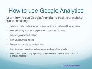 How to use Google Analytics
Learn how to use Google Analytics to track your website
traffic, including:
 Total site visits, visitors, page views, avg. time of visits, and bounce rates
 How to identify your most popular webpages and content
 Visitors’ geographic location
 New vs. returning visitors
 Desktop vs. mobile vs. tablet traffic
 How to export reports or set up automated reporting emails
 How adding secondary reporting dimensions can increase the value of
standard reports
Google Analytics Help
 
