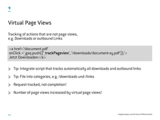 Google Analytics and UX, #uxce13 @katrinmathis
<a href=‘/document.pdf‘
onClick =‘_gaq.push([‘_trackPageview‘, ‘/downloads/document-xy.pdf‘]);‘>
Jetzt Downloaden</a>
Virtual Page Views
Tracking of actions that are not page views,
e.g. Downloads or outbound Links
Tip: Integrate script that tracks automatically all downloads and outbound links
Tip: File into categories, e.g. /downloads und /links
Request tracked, not completion!
Number of page views increased by virtual page views!
 