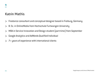 Google Analytics and UX, #uxce13 @katrinmathis
Katrin Mathis
Freelance consultant and conceptual designer based in Freiburg, Germany
B. Sc. in OnlineMedia from Hochschule Furtwangen University
MBA in Service Innovation and Design student (part-time) from September
Google Analytics and AdWords Qualified Individual
7+ years of experience with international clients
 