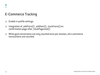 Google Analytics and UX, #uxce13 @katrinmathis
E-Commerce Tracking
Enable in profile settings
Integration of _addTrans(), _addItem(), _trackTrans() on
confirmation page after _trackPageview()
While goal conversions are only counted once per session, all e-commerce
transactions are counted.
 