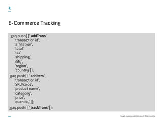 Google Analytics and UX, #uxce13 @katrinmathis
_gaq.push([‘_addTrans‘,
‘transaction id‘,
‘affiliation‘,
‘total‘,
‘tax‘
‘shipping‘,
‘city‘,
‘region‘,
‘country‘]);
_gaq.push([‘_addItem‘,
‘transaction id‘,
‘SKU/code‘,
‘product name‘,
‘category‘,
‘price‘,
‘quantity‘]);
_gaq.push([‘_trackTrans‘]);
E-Commerce Tracking
 