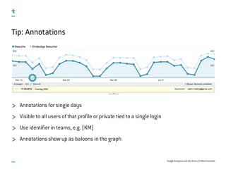 Google Analytics and UX, #uxce13 @katrinmathis
Tip: Annotations
Annotations for single days
Visible to all users of that profile or private tied to a single login
Use identifier in teams, e.g. (KM)
Annotations show up as baloons in the graph
 