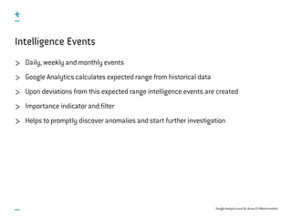 Google Analytics and UX, #uxce13 @katrinmathis
Intelligence Events
Daily, weekly and monthly events
Google Analytics calculates expected range from historical data
Upon deviations from this expected range intelligence events are created
Importance indicator and filter
Helps to promptly discover anomalies and start further investigation
 