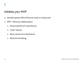 Google Analytics and UX, #uxce13 @katrinmathis
Validate your MVP
Standish group: 64% of features never or rarely used
MVP = Minimum viable product
Announcement of a new feature
„Fake“ feature
Basic version of a new feature
Wizard of oz testing
 