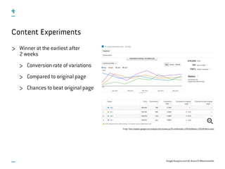 Google Analytics and UX, #uxce13 @katrinmathis
Content Experiments
Image: http://support.google.com/analytics/bin/answer.py?hl=en&answer=1745152&topic=1745207&ctx=topic
Winner at the earliest after
2 weeks
Conversion rate of variations
Compared to original page
Chances to beat original page
 