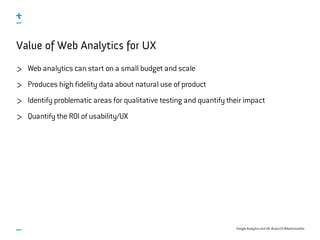 Google Analytics and UX, #uxce13 @katrinmathis
Value of Web Analytics for UX
Web analytics can start on a small budget and scale
Produces high fidelity data about natural use of product
Identify problematic areas for qualitative testing and quantify their impact
Quantify the ROI of usability/UX
 