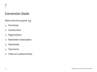 Google Analytics and UX, #uxce13 @katrinmathis
Conversion Goals
Macro and micro goals, e.g.
Purchases
Contact form
Registrations
Newsletter subscription
Downloads
Comments
Clicks on outbound links
 
