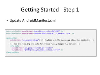 Getting Started - Step 1
<uses-permission android:name="android.permission.INTERNET" />
<uses-permission android:name="android.permission.ACCESS_NETWORK_STATE" />
<application
android:name="com.example.MyApp"> <!-- Replace with the custom app class when applicable -->
<!-- Add the following meta-data for devices running Google Play service. -->
<meta-data
android:name="com.google.android.gms.version"
android:value="@integer/google_play_services_version" />
</application>
• Update AndroidManifest.xml
 