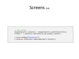 Screens (V4)
// Get tracker.
GoogleAnalytics analytics = GoogleAnalytics.getInstance(this);
Tracker t = analytics.newTracker(R.xml.global_tracker);
t.setScreenName(“/homeScreen”);
t.send(new HitBuilders.AppViewBuilder().build());
 