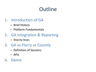 1. Introduction of GA
– Brief History
– Platform Fundamentals
2. GA Integration & Reporting
– Step by Steps
3. GA vs Flurry vs Countly
– Definition of Sessions
– APIs
4. Demo
Outline
 