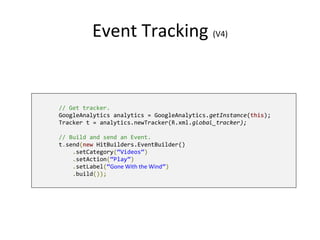 Event Tracking (V4)
// Get tracker.
GoogleAnalytics analytics = GoogleAnalytics.getInstance(this);
Tracker t = analytics.newTracker(R.xml.global_tracker);
// Build and send an Event.
t.send(new HitBuilders.EventBuilder()
.setCategory(“Videos”)
.setAction(“Play”)
.setLabel(“Gone With the Wind”)
.build());
 