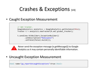 Crashes & Exceptions (V4)
// Get tracker.
GoogleAnalytics analytics = GoogleAnalytics.getInstance(this);
Tracker t = analytics.newTracker(R.xml.global_tracker);
t.send(new HitBuilders.ExceptionBuilder()
.setDescription(“MyException”)
.setFatal(false).build());
!
Never send the exception message (e.getMessage()) to Google
Analytics as it may contain personally identifiable information.
• Caught Exception Measurement
• Uncaught Exception Measurement
<bool name="ga_reportUncaughtExceptions">true</bool>
 