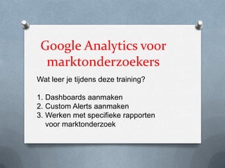 Google Analytics voor
marktonderzoekers
Wat leer je tijdens deze training?
1. Dashboards aanmaken
2. Custom Alerts aanmaken
3. Werken met specifieke rapporten
voor marktonderzoek
 
