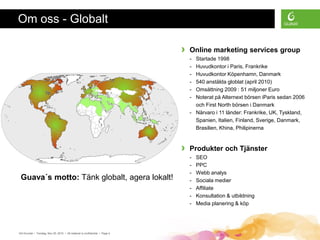 Om oss - Globalt

                                                                             ›   Online marketing services group
                                                                                 - Startade 1998
                                                                                 - Huvudkontor i Paris, Frankrike
                                                                                 - Huvudkontor Köpenhamn, Danmark
                                                                                 - 540 anstälda globlat (april 2010)
                                                                                 - Omsättning 2009 : 51 miljoner Euro
                                                                                 - Noterat på Alternext börsen iParis sedan 2006
                                                                                   och First North börsen i Danmark
                                                                                 - Närvaro i 11 länder: Frankrike, UK, Tyskland,
                                                                                   Spanien, Italien, Finland, Sverige, Danmark,
                                                                                   Brasilien, Khina, Philipinerna


                                                                             ›   Produkter och Tjänster
                                                                                 -   SEO
                                                                                 -   PPC
                                                                                 -   Webb analys
 Guava´s motto: Tänk globalt, agera lokalt!                                      -   Sociala medier
                                                                                 -   Affiliate
                                                                                 -   Konsultation & utbildning
                                                                                 -   Media planering & köp




GA Grunder • Torsdag, Nov 25, 2010 • All material is confidential • Page 4
 