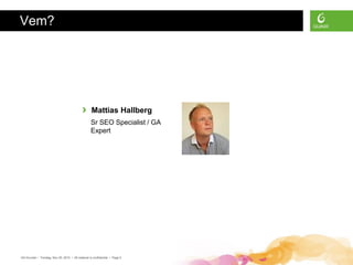 Vem?




                                             ›      Mattias Hallberg
                                                   Sr SEO Specialist / GA
                                                   Expert




GA Grunder • Torsdag, Nov 25, 2010 • All material is confidential • Page 5
 