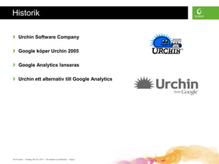 Historik

›     Urchin Software Company

›     Google köper Urchin 2005

›     Google Analytics lanseras

›     Urchin ett alternativ till Google Analytics




GA Grunder • Torsdag, Nov 25, 2010 • All material is confidential • Page 7
 