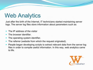 Web MetricsWeb Metrics are measurable parameters which reflect different activities occurring on your website. Some examples:The number of pages served.The number of unique IP addresses that have accessed the site.The amount of time a visitor stayed on a particular page.The number of times a particular file was accessed.