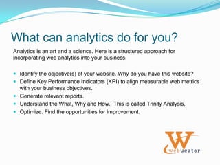 Why Analytics?Web Analytics provides insight into the online behavior of your visitors. The visitor data can be used to optimize your website to best meet the requirements of your audience.Web Analytics can provide business intelligence in the context of:Customer segmentation.Trend identification.Product development.Targeted marketing.Web Analytics can be used to track a wide variety of metrics to measure the overall success of your website.