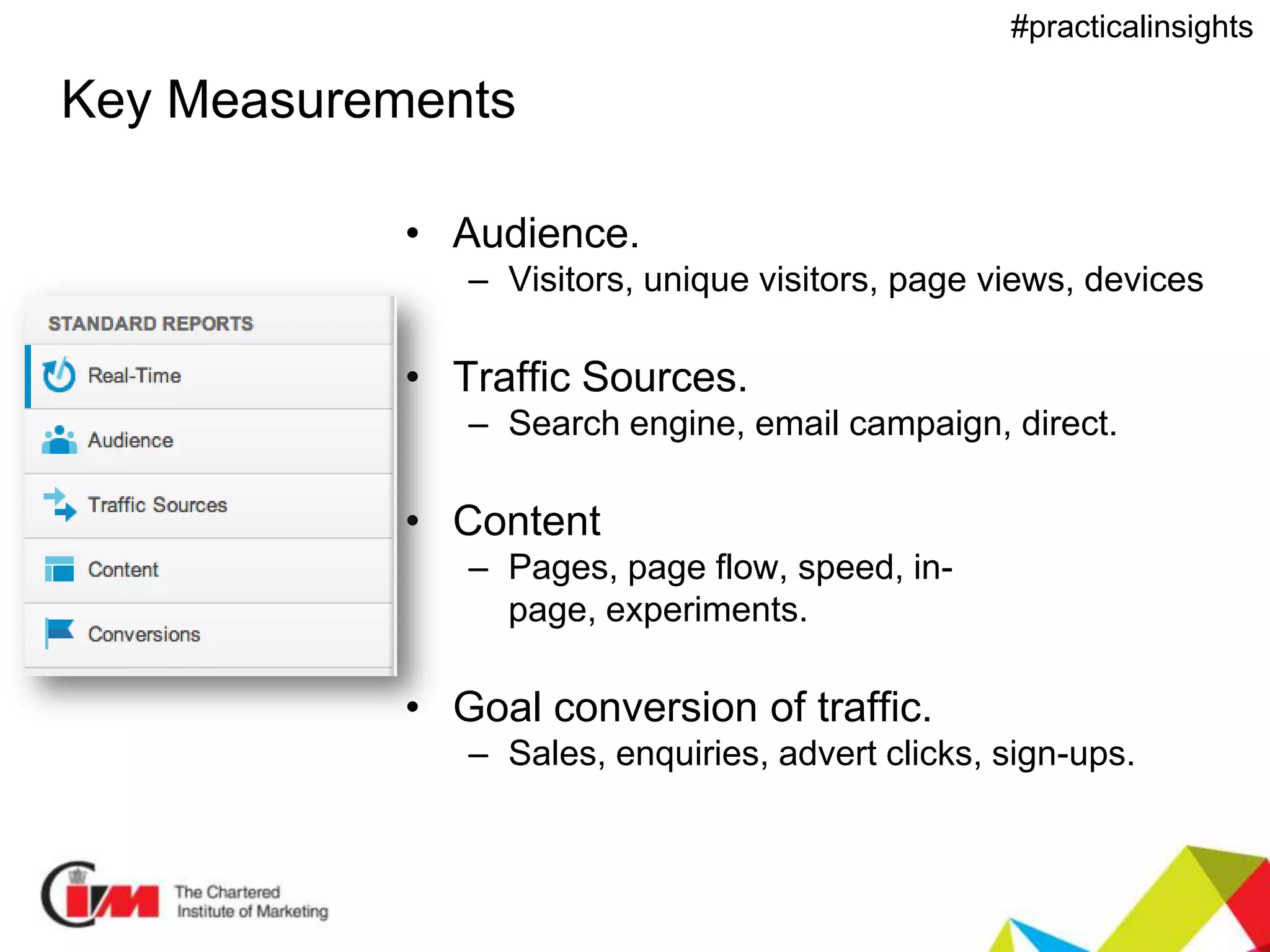 Presentation title
#practicalinsights
Key Measurements
• Audience.
– Visitors, unique visitors, page views, devices
• Traffic Sources.
– Search engine, email campaign, direct.
• Content
– Pages, page flow, speed, in-
page, experiments.
• Goal conversion of traffic.
– Sales, enquiries, advert clicks, sign-ups.
 