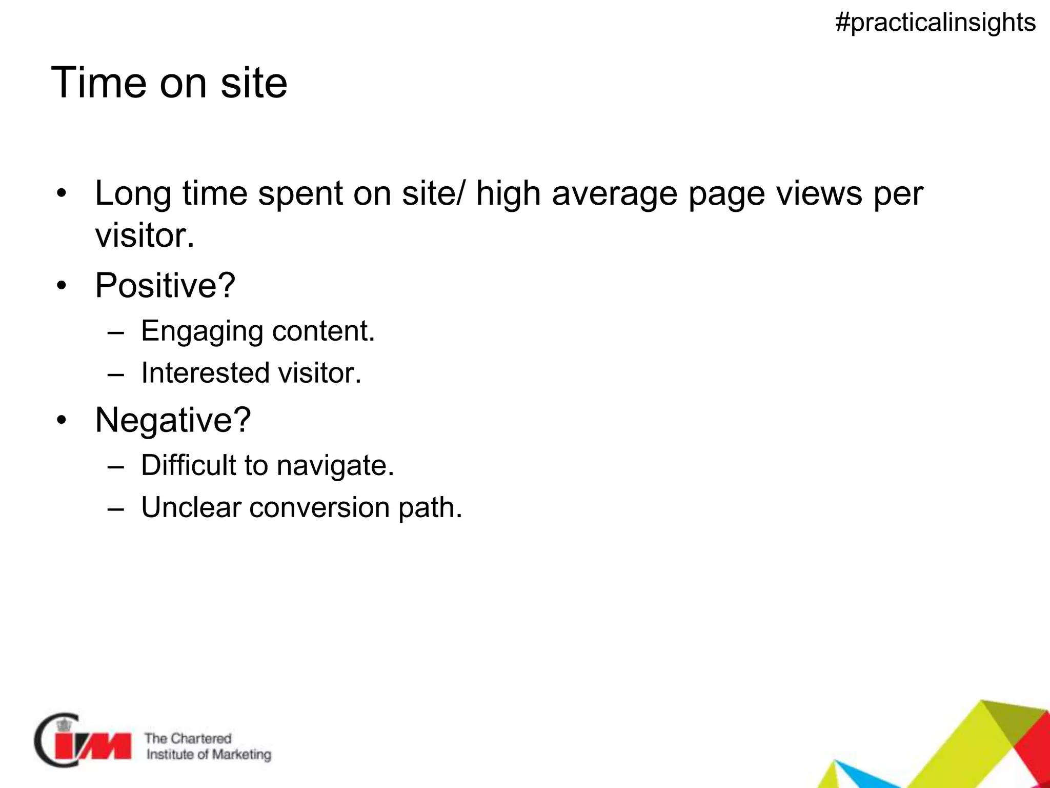 Presentation title
#practicalinsights
Time on site
• Long time spent on site/ high average page views per
visitor.
• Positive?
– Engaging content.
– Interested visitor.
• Negative?
– Difficult to navigate.
– Unclear conversion path.
 