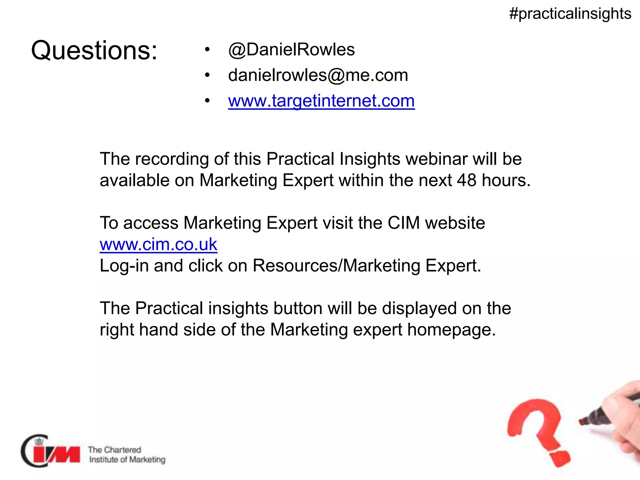 Presentation title
#practicalinsights
Questions: • @DanielRowles
• danielrowles@me.com
• www.targetinternet.com
The recording of this Practical Insights webinar will be
available on Marketing Expert within the next 48 hours.
To access Marketing Expert visit the CIM website
www.cim.co.uk
Log-in and click on Resources/Marketing Expert.
The Practical insights button will be displayed on the
right hand side of the Marketing expert homepage.
 