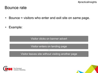 Presentation title
#practicalinsights
Bounce rate
• Bounce = visitors who enter and exit site on same page.
• Example:
Visitor clicks on banner advert
Visitor enters on landing page
Visitor leaves site without visiting another page
 