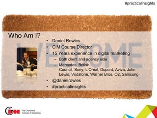 Presentation title
#practicalinsights
Who Am I?
• Daniel Rowles
• CIM Course Director
• 15 Years experience in digital marketing
– Both client and agency side
– Mercedes, British
Council, Sony, L’Oreal, Dupont, Aviva, John
Lewis, Vodafone, Warner Bros, O2, Samsung
• @danielrowles
• #practicalinsights
 