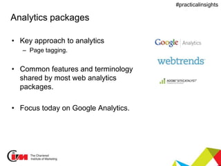 Presentation title
#practicalinsights
Analytics packages
• Key approach to analytics
– Page tagging.
• Common features and terminology
shared by most web analytics
packages.
• Focus today on Google Analytics.
 