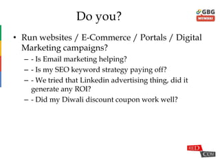 Do you?
• Run websites / E-Commerce / Portals / Digital
Marketing campaigns?
– - Is Email marketing helping?
– - Is my SEO keyword strategy paying off?
– - We tried that Linkedin advertising thing, did it
generate any ROI?
– - Did my Diwali discount coupon work well?
 