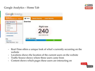 Google Analytics – Home Tab
- Real-Time offers a unique look of what‟s currently occurring on the
website
- Locations shows the location of the current users on the website
- Traffic Source shows where these users came from
- Content shows which pages these users are interacting on
 