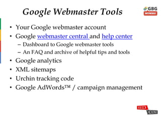 Google Webmaster Tools
• Your Google webmaster account
• Google webmaster central and help center
– Dashboard to Google webmaster tools
– An FAQ and archive of helpful tips and tools
• Google analytics
• XML sitemaps
• Urchin tracking code
• Google AdWords™ / campaign management
 