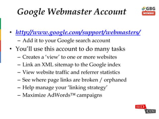Google Webmaster Account
• http://www.google.com/support/webmasters/
– Add it to your Google search account
• You‟ll use this account to do many tasks
– Creates a „view‟ to one or more websites
– Link an XML sitemap to the Google index
– View website traffic and referrer statistics
– See where page links are broken / orphaned
– Help manage your „linking strategy‟
– Maximize AdWords™ campaigns
 