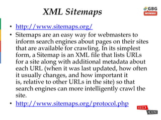 XML Sitemaps
• http://www.sitemaps.org/
• Sitemaps are an easy way for webmasters to
inform search engines about pages on their sites
that are available for crawling. In its simplest
form, a Sitemap is an XML file that lists URLs
for a site along with additional metadata about
each URL (when it was last updated, how often
it usually changes, and how important it is,
relative to other URLs in the site) so that search
engines can more intelligently crawl the site.
• http://www.sitemaps.org/protocol.php
 